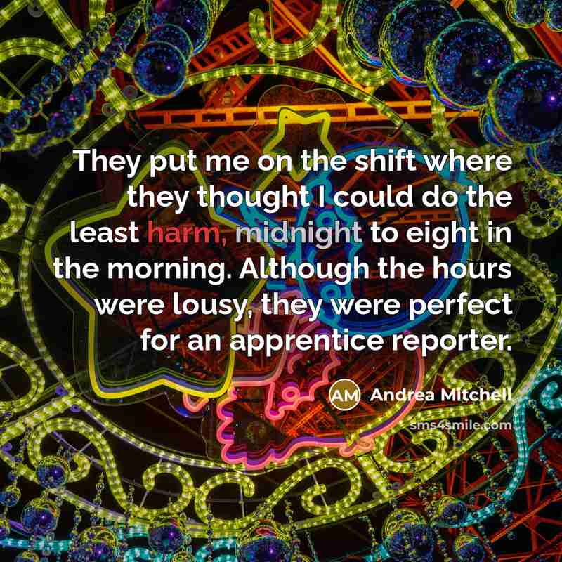 “They put me on the shift where they thought I could do the least harm, midnight to eight in the morning. Although the hours were lousy, they were perfect for an apprentice reporter.” quote by Andrea Mitchell