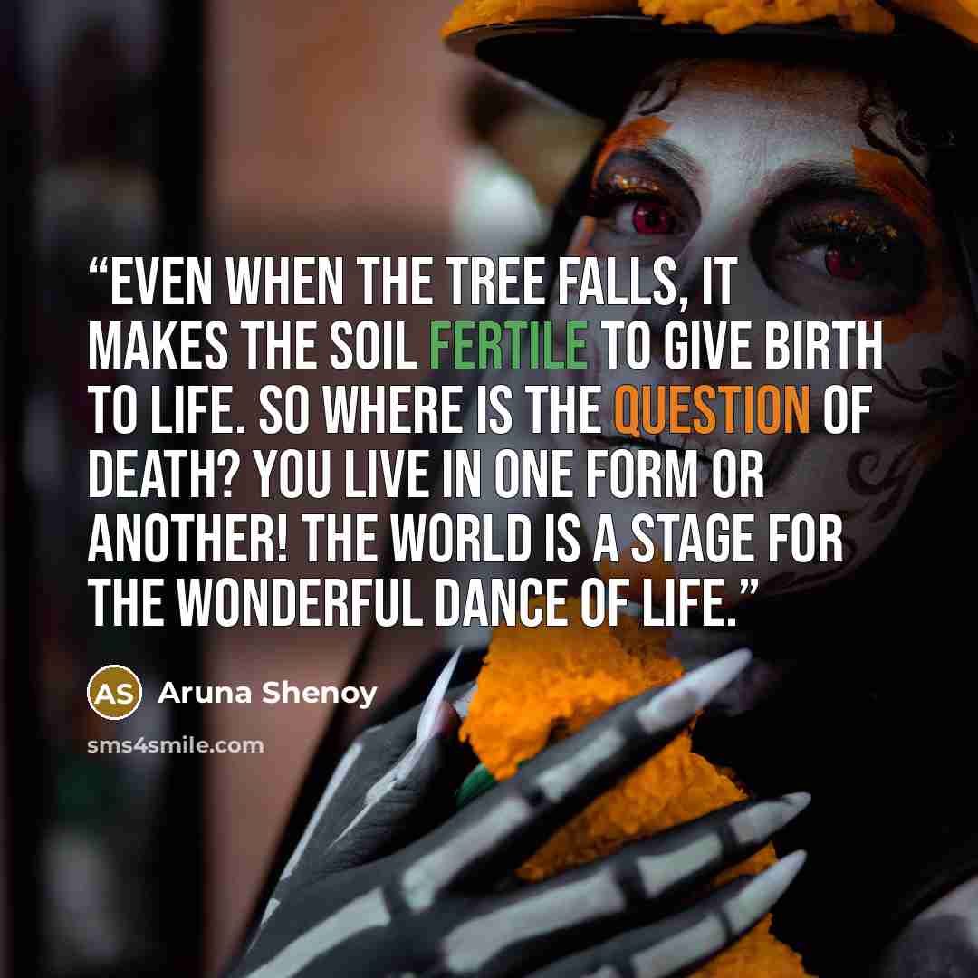 “Even when the tree falls, it makes the soil fertile to give birth to life. So where is the question of death? You live in one form or another! The world is a stage for the wonderful dance of life.” quote by Aruna Shenoy