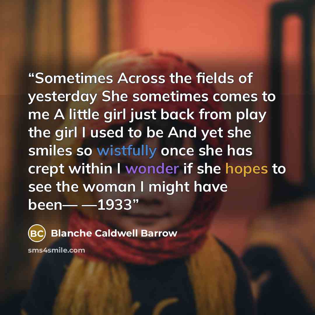 “Sometimes Across the fields of yesterday She sometimes comes to me A little girl just back from play the girl I used to be And yet she smiles so wistfully once she has crept within I wonder if she hopes to see the woman I might have been— —1933” quote by Blanche Caldwell Barrow