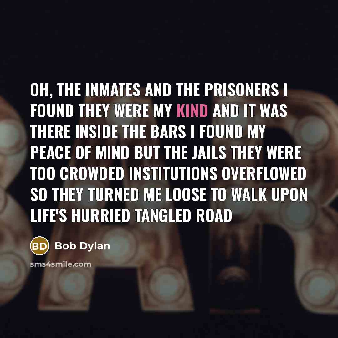 “Oh, the inmates and the prisoners I found they were my kind And it was there inside the bars I found my peace of mind But the jails they were too crowded Institutions overflowed So they turned me loose to walk upon Life's hurried tangled road” quote by Bob Dylan