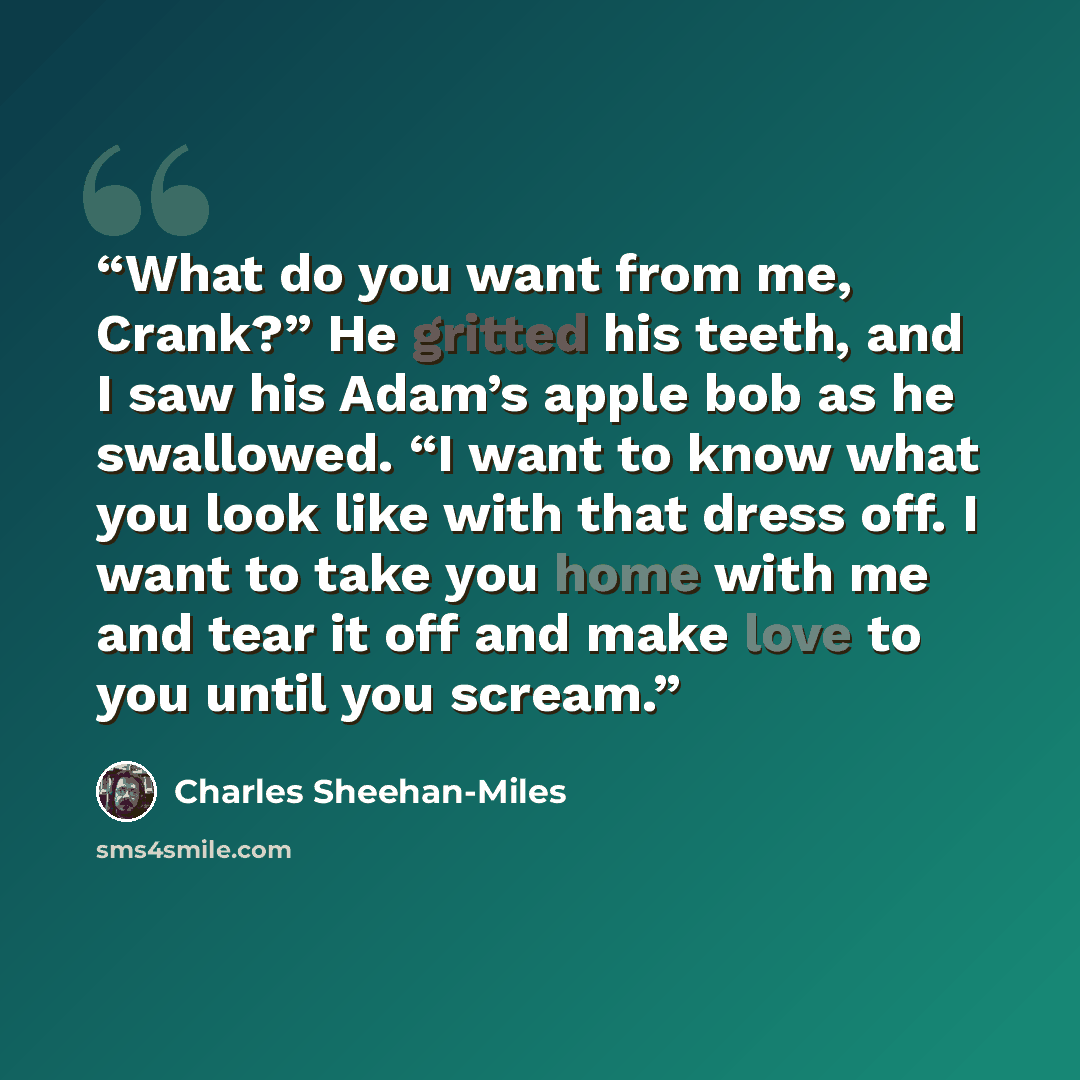 “What do you want from me, Crank?” He gritted his teeth, and I saw his Adam’s apple bob as he swallowed. “I want to know what you look like with that dress off. I want to take you home with me and tear it off and make love to you until you scream.” quote by Charles Sheehan-Miles