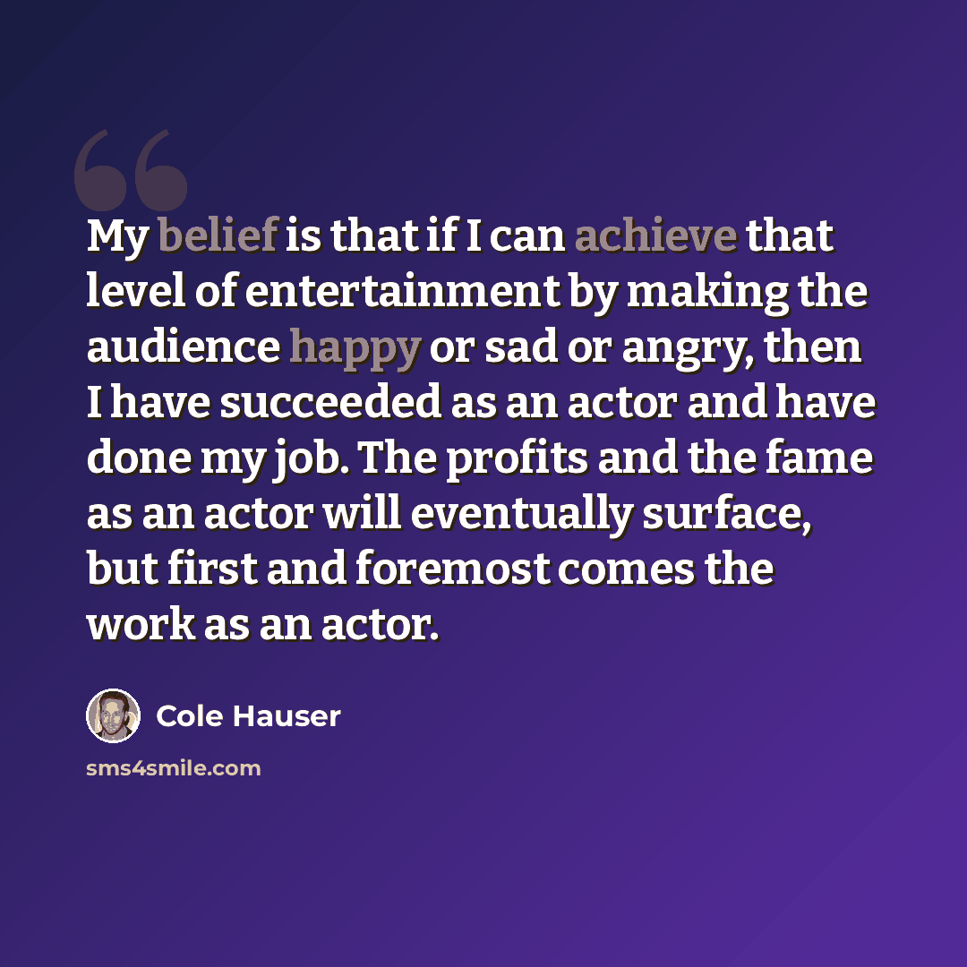 “My belief is that if I can achieve that level of entertainment by making the audience happy or sad or angry, then I have succeeded as an actor and have done my job. The profits and the fame as an actor will eventually surface, but first and foremost comes the work as an actor.” quote by Cole Hauser