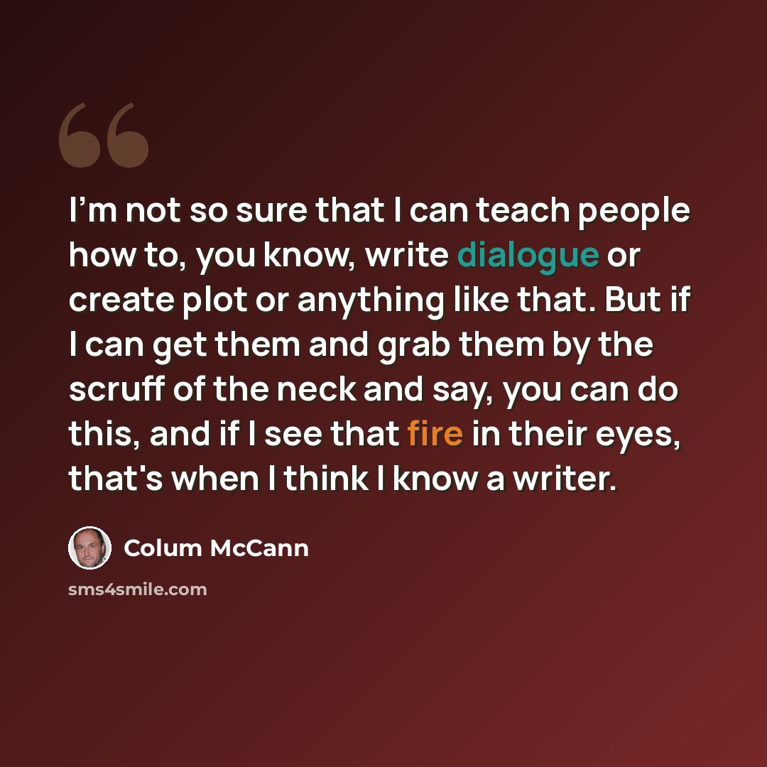 “I'm not so sure that I can teach people how to, you know, write dialogue or create plot or anything like that. But if I can get them and grab them by the scruff of the neck and say, you can do this, and if I see that fire in their eyes, that's when I think I know a writer.” quote by Colum McCann