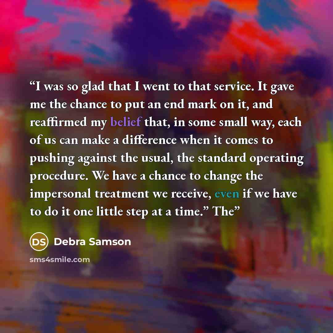 “I was so glad that I went to that service. It gave me the chance to put an end mark on it, and reaffirmed my belief that, in some small way, each of us can make a difference when it comes to pushing against the usual, the standard operating procedure. We have a chance to change the impersonal…” quote by Debra Samson