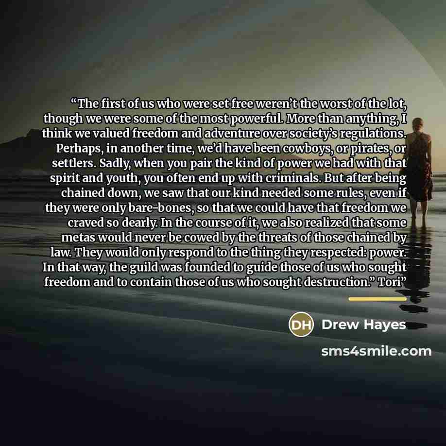 “The first of us who were set free weren’t the worst of the lot, though we were some of the most powerful. More than anything, I think we valued freedom and adventure over society’s regulations. Perhaps, in another time, we’d have been cowboys, or pirates, or settlers. Sadly, when you pair the kind…” quote by Drew Hayes