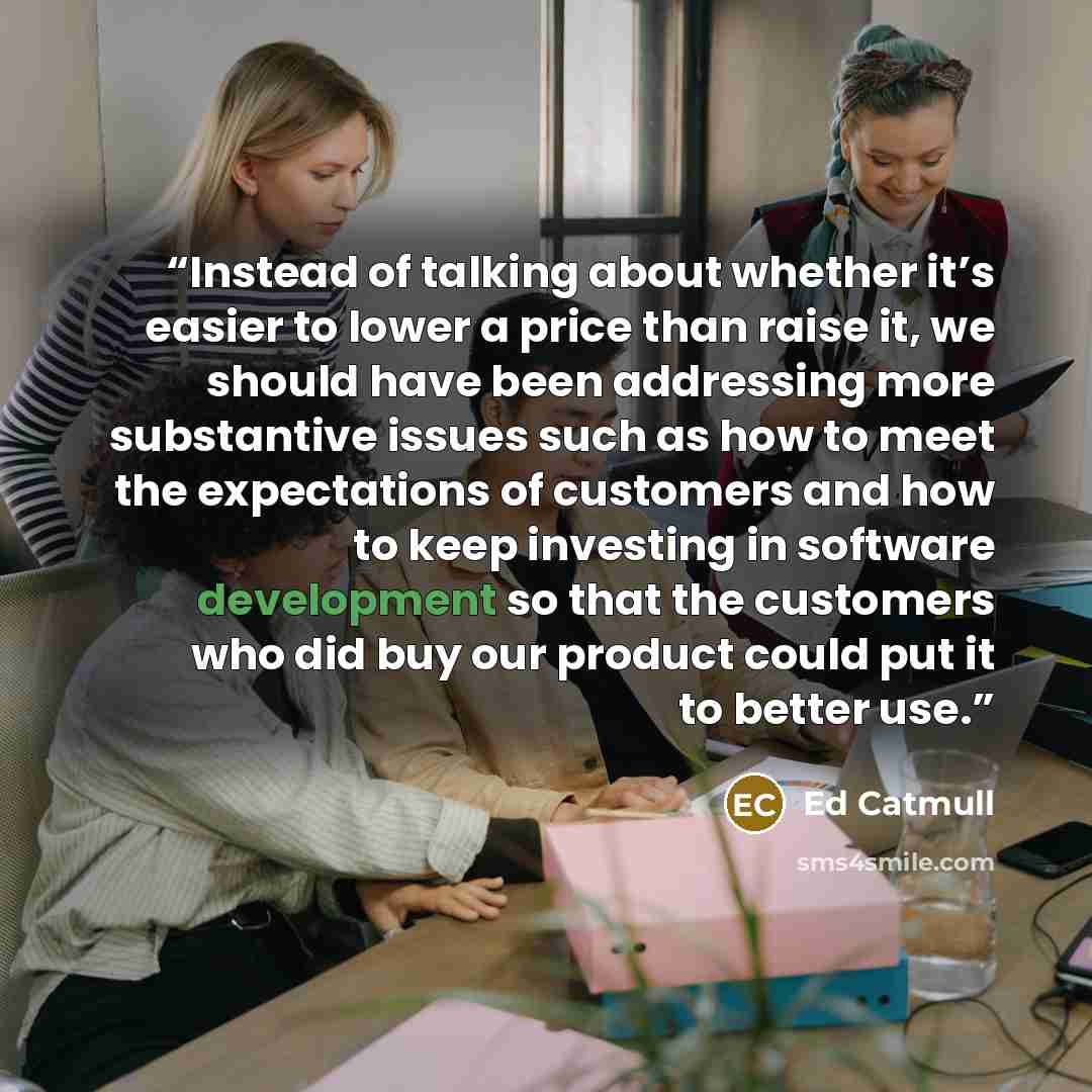 “Instead of talking about whether it’s easier to lower a price than raise it, we should have been addressing more substantive issues such as how to meet the expectations of customers and how to keep investing in software development so that the customers who did buy our product could put it to…” quote by Ed Catmull