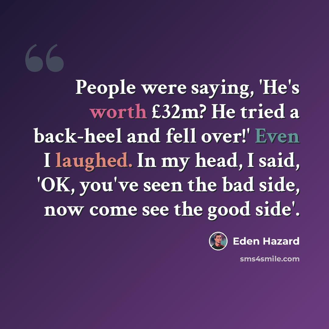 “People were saying, 'He's worth £32m? He tried a back-heel and fell over!' Even I laughed. In my head, I said, 'OK, you've seen the bad side, now come see the good side'.” quote by Eden Hazard