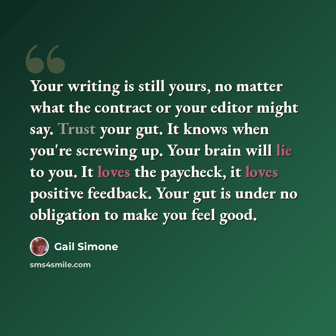 “Your writing is still yours, no matter what the contract or your editor might say. Trust your gut. It knows when you're screwing up. Your brain will lie to you. It loves the paycheck, it loves positive feedback. Your gut is under no obligation to make you feel good.” quote by Gail Simone