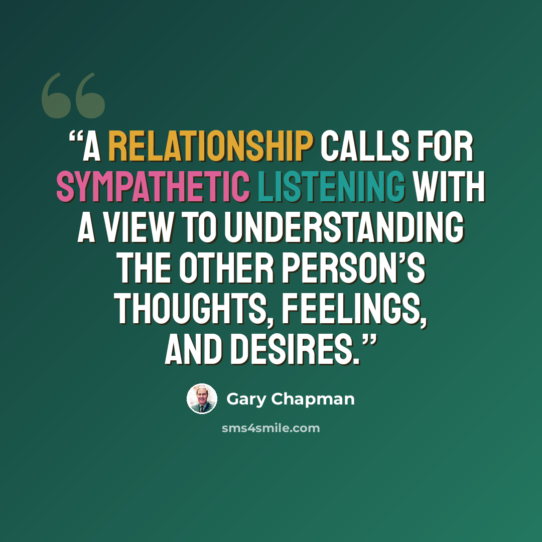 “A relationship calls for sympathetic listening with a view to understanding the other person’s thoughts, feelings, and desires.” quote by Gary Chapman
