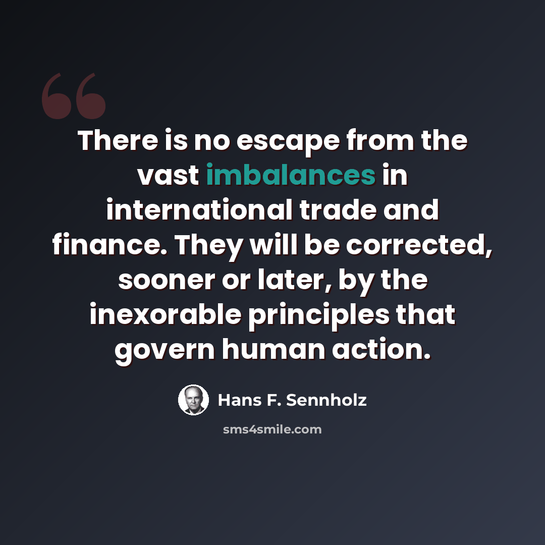 “There is no escape from the vast imbalances in international trade and finance. They will be corrected, sooner or later, by the inexorable principles that govern human action.” quote by Hans F. Sennholz