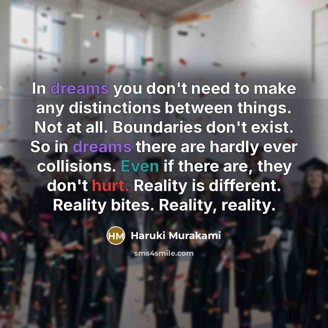 “In dreams you don't need to make any distinctions between things. Not at all. Boundaries don't exist. So in dreams there are hardly ever collisions. Even if there are, they don't hurt. Reality is different. Reality bites. Reality, reality.” quote by Haruki Murakami