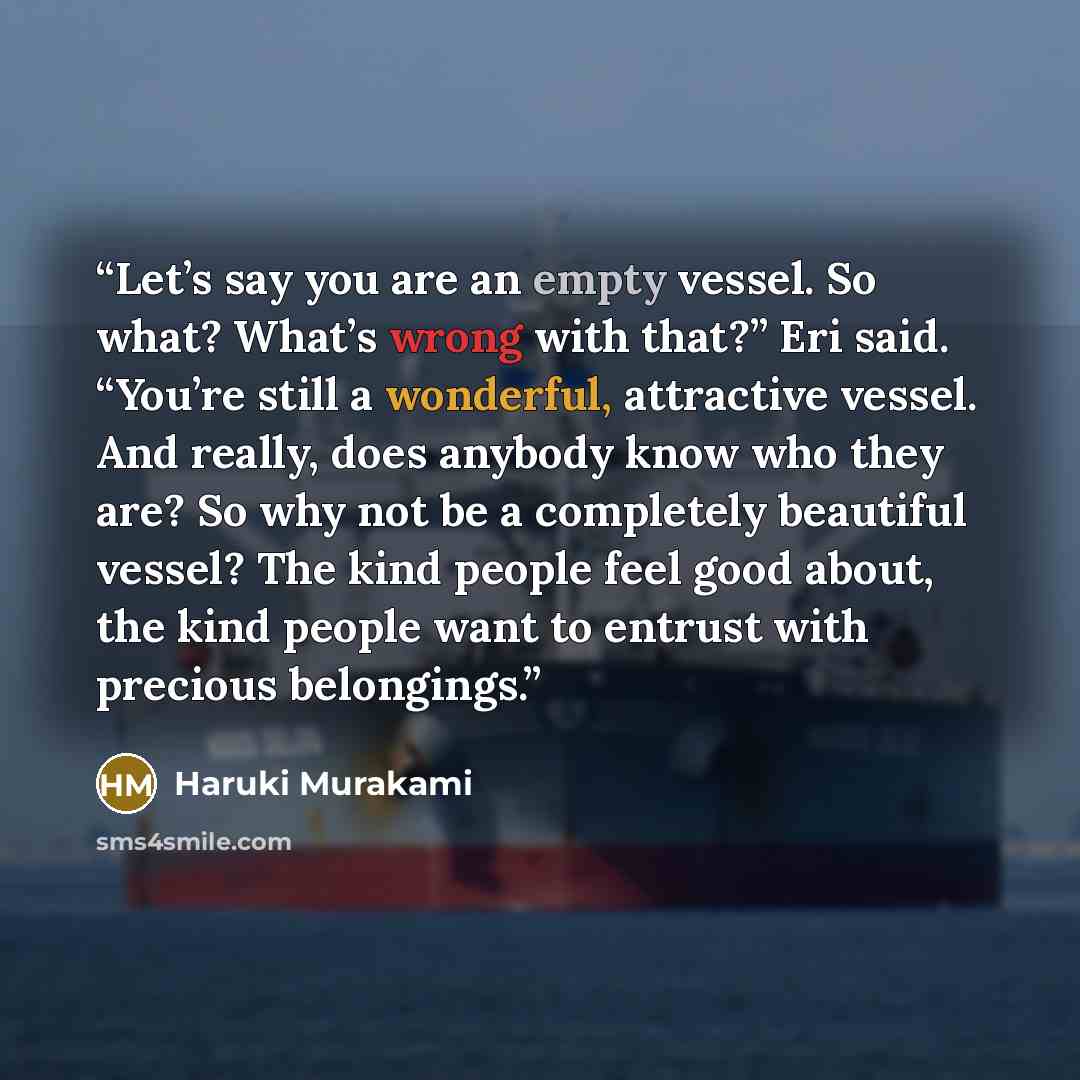 “Let’s say you are an empty vessel. So what? What’s wrong with that?” Eri said. “You’re still a wonderful, attractive vessel. And really, does anybody know who they are? So why not be a completely beautiful vessel? The kind people feel good about, the kind people want to entrust with precious…” quote by Haruki Murakami