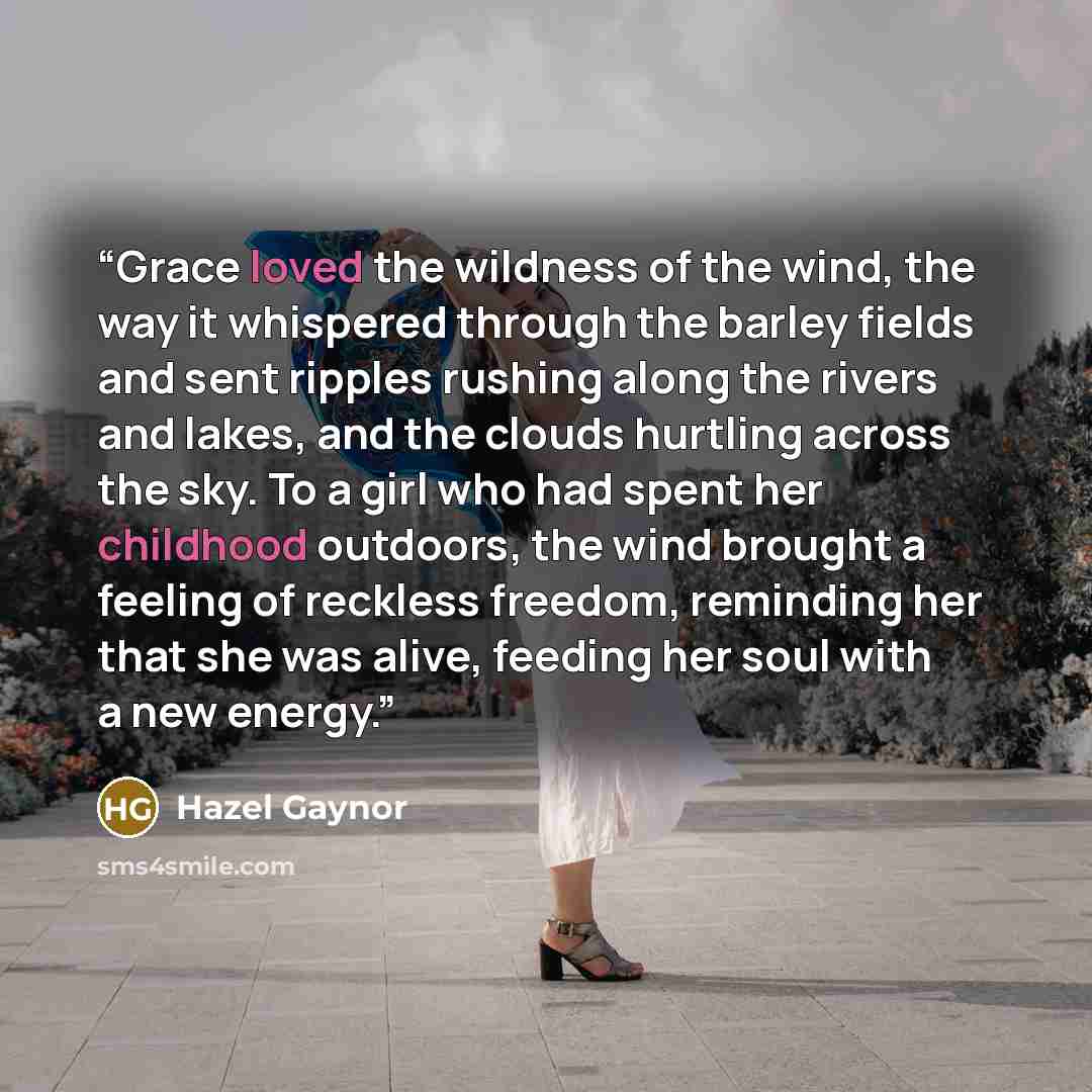 “Grace loved the wildness of the wind, the way it whispered through the barley fields and sent ripples rushing along the rivers and lakes, and the clouds hurtling across the sky. To a girl who had spent her childhood outdoors, the wind brought a feeling of reckless freedom, reminding her that she…” quote by Hazel Gaynor
