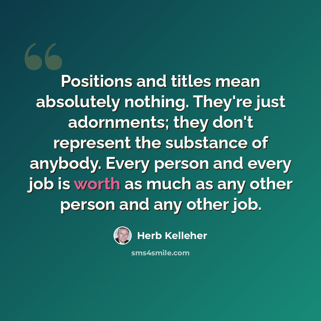 “Positions and titles mean absolutely nothing. They're just adornments; they don't represent the substance of anybody. Every person and every job is worth as much as any other person and any other job.” quote by Herb Kelleher