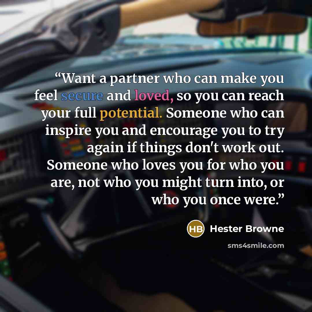 “Want a partner who can make you feel secure and loved, so you can reach your full potential. Someone who can inspire you and encourage you to try again if things don't work out. Someone who loves you for who you are, not who you might turn into, or who you once were.” quote by Hester Browne