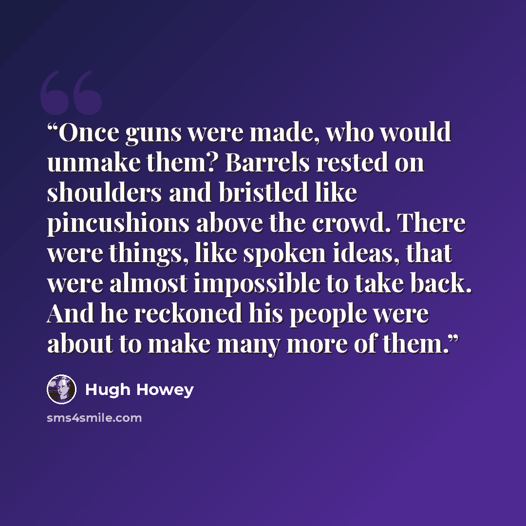“Once guns were made, who would unmake them? Barrels rested on shoulders and bristled like pincushions above the crowd. There were things, like spoken ideas, that were almost impossible to take back. And he reckoned his people were about to make many more of them.” quote by Hugh Howey