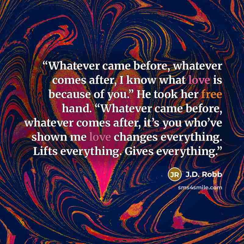 “Whatever came before, whatever comes after, I know what love is because of you.” He took her free hand. “Whatever came before, whatever comes after, it’s you who’ve shown me love changes everything. Lifts everything. Gives everything.” quote by J.D. Robb