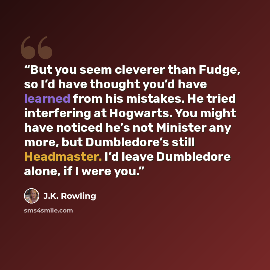 “But you seem cleverer than Fudge, so I’d have thought you’d have learned from his mistakes. He tried interfering at Hogwarts. You might have noticed he’s not Minister any more, but Dumbledore’s still Headmaster. I’d leave Dumbledore alone, if I were you.” quote by J.K. Rowling