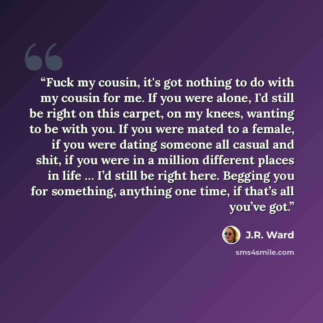 “Fuck my cousin, it's got nothing to do with my cousin for me. If you were alone, I'd still be right on this carpet, on my knees, wanting to be with you. If you were mated to a female, if you were dating someone all casual and shit, if you were in a million different places in life … I’d still be…” quote by J.R. Ward