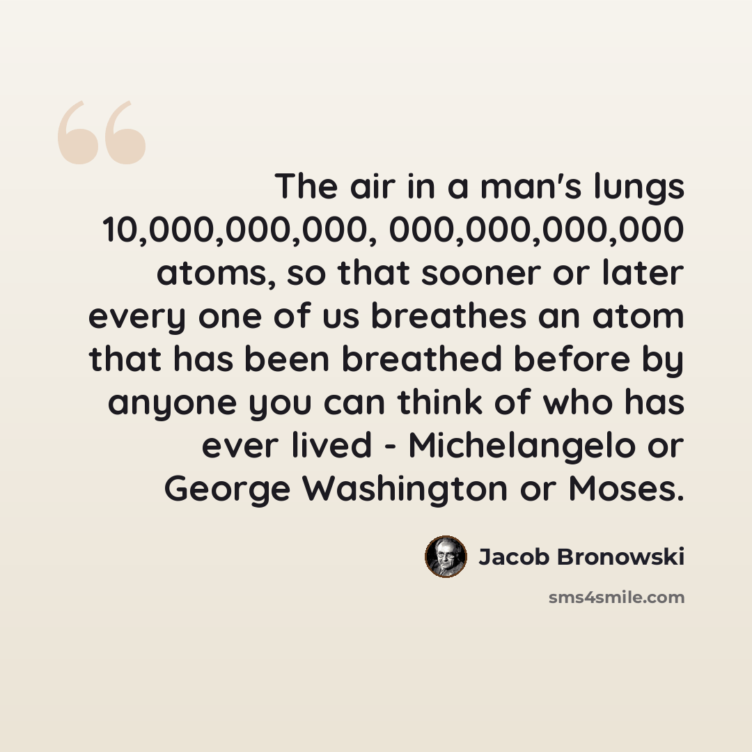 “The air in a man's lungs 10,000,000,000, 000,000,000,000 atoms, so that sooner or later every one of us breathes an atom that has been breathed before by anyone you can think of who has ever lived - Michelangelo or George Washington or Moses.” quote by Jacob Bronowski