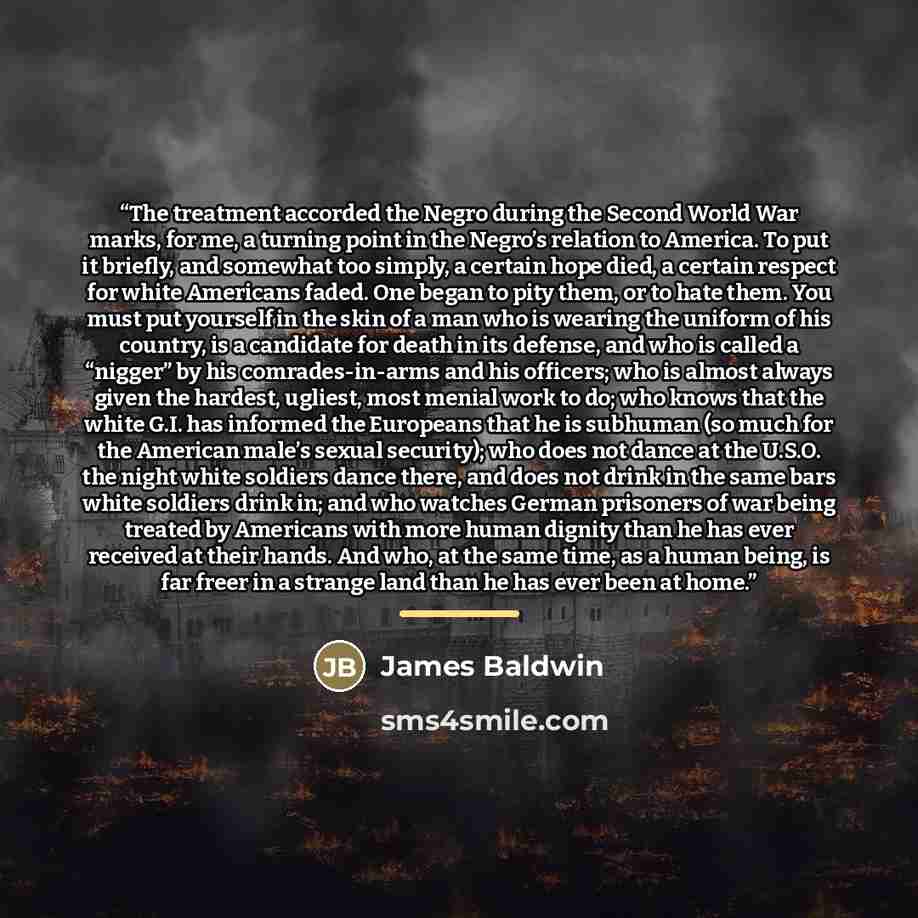 “The treatment accorded the Negro during the Second World War marks, for me, a turning point in the Negro’s relation to America. To put it briefly, and somewhat too simply, a certain hope died, a certain respect for white Americans faded. One began to pity them, or to hate them. You must put…” quote by James Baldwin