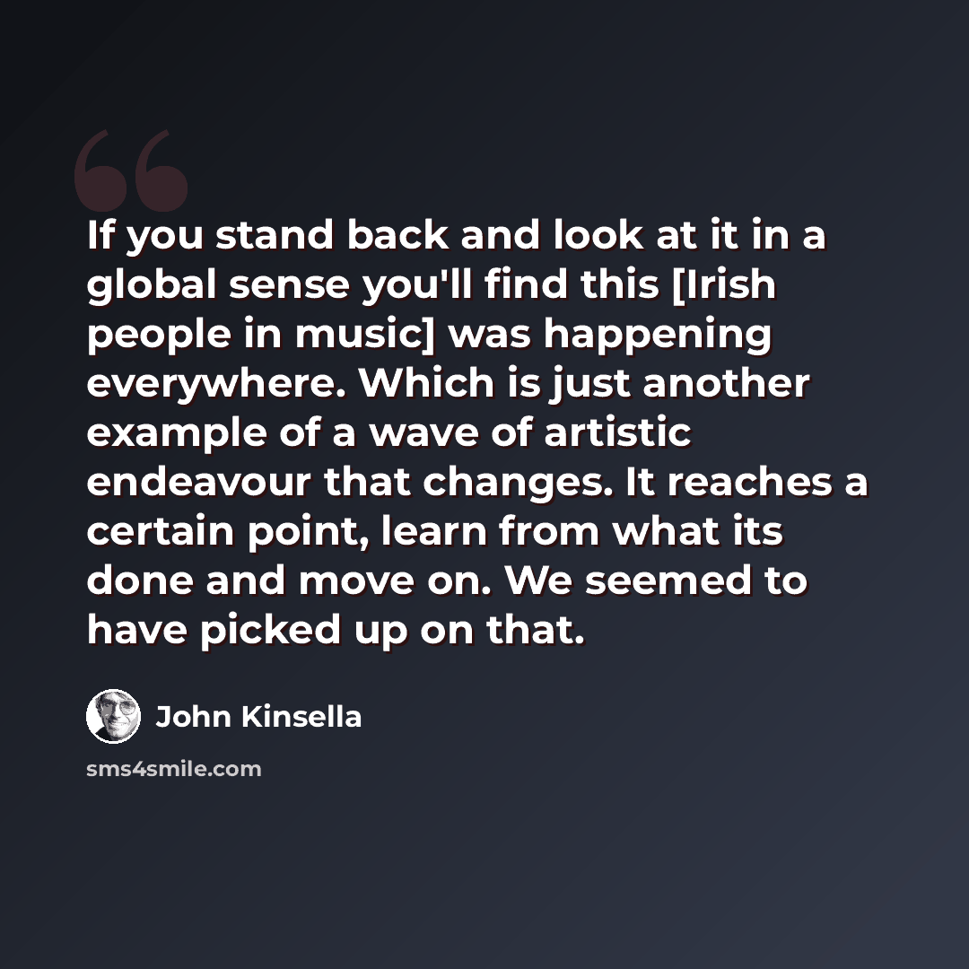 “If you stand back and look at it in a global sense you'll find this [Irish people in music] was happening everywhere. Which is just another example of a wave of artistic endeavour that changes. It reaches a certain point, learn from what its done and move on. We seemed to have picked up on that.” quote by John Kinsella