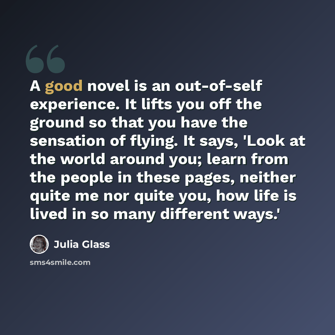 “A good novel is an out-of-self experience. It lifts you off the ground so that you have the sensation of flying. It says, 'Look at the world around you; learn from the people in these pages, neither quite me nor quite you, how life is lived in so many different ways.'” quote by Julia Glass