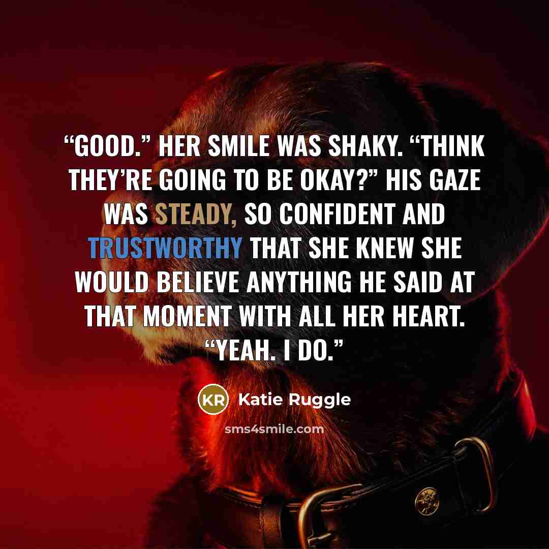 “Good.” Her smile was shaky. “Think they’re going to be okay?” His gaze was steady, so confident and trustworthy that she knew she would believe anything he said at that moment with all her heart. “Yeah. I do.” quote by Katie Ruggle