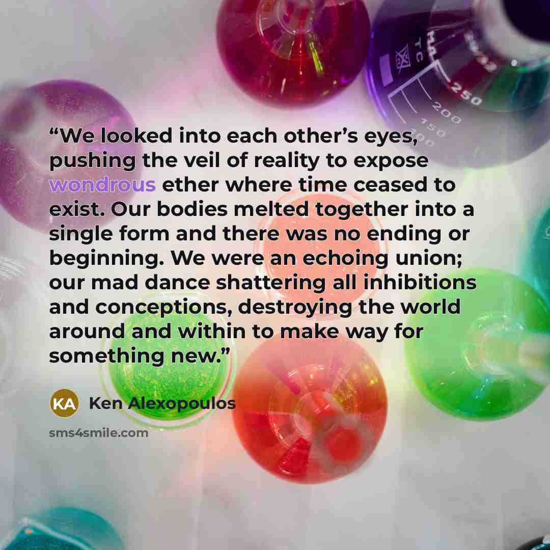 “We looked into each other’s eyes, pushing the veil of reality to expose wondrous ether where time ceased to exist. Our bodies melted together into a single form and there was no ending or beginning. We were an echoing union; our mad dance shattering all inhibitions and conceptions, destroying the…” quote by Ken Alexopoulos