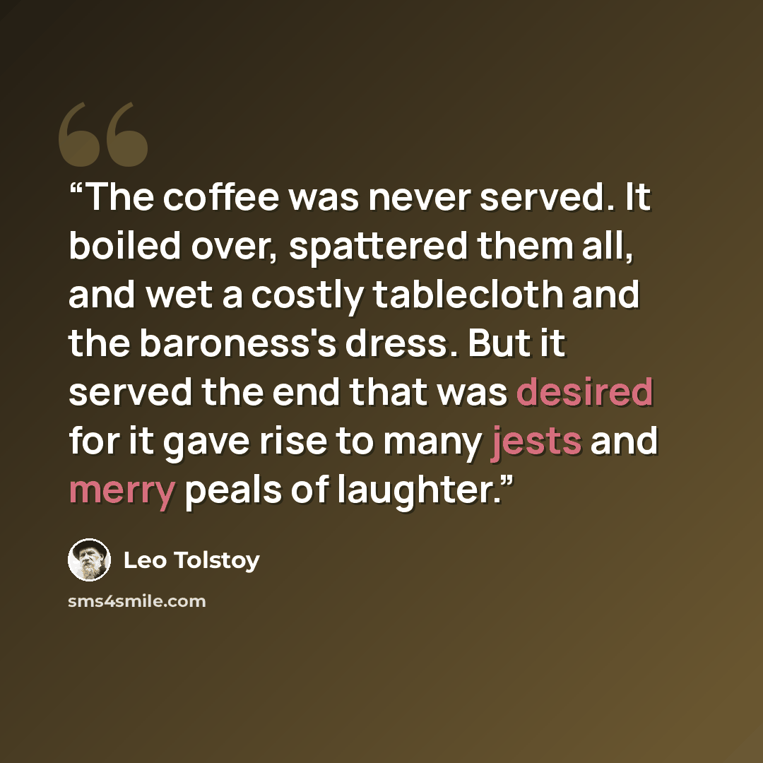“The coffee was never served. It boiled over, spattered them all, and wet a costly tablecloth and the baroness's dress. But it served the end that was desired for it gave rise to many jests and merry peals of laughter.” quote by Leo Tolstoy