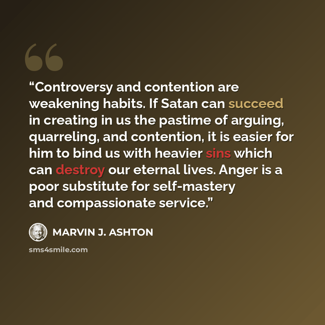 “Controversy and contention are weakening habits. If Satan can succeed in creating in us the pastime of arguing, quarreling, and contention, it is easier for him to bind us with heavier sins which can destroy our eternal lives. Anger is a poor substitute for self-mastery and compassionate service.” quote by Marvin J. Ashton