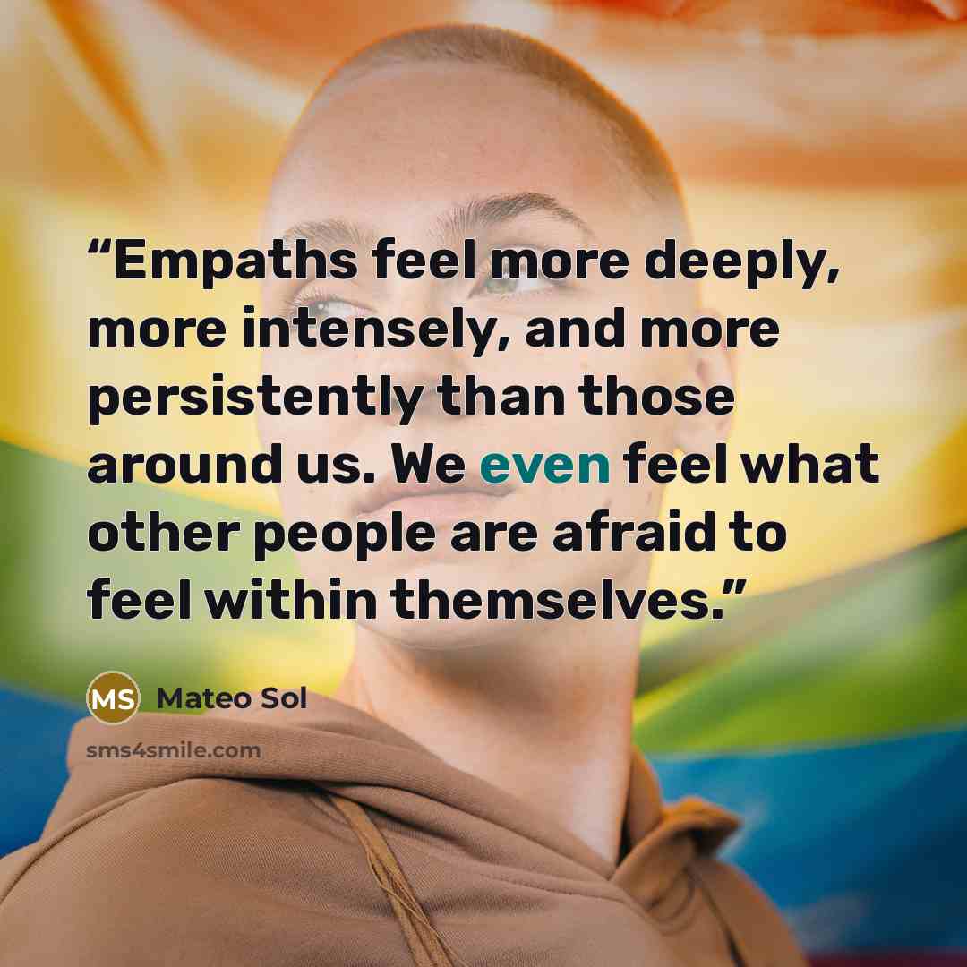 “Empaths feel more deeply, more intensely, and more persistently than those around us. We even feel what other people are afraid to feel within themselves.” quote by Mateo Sol
