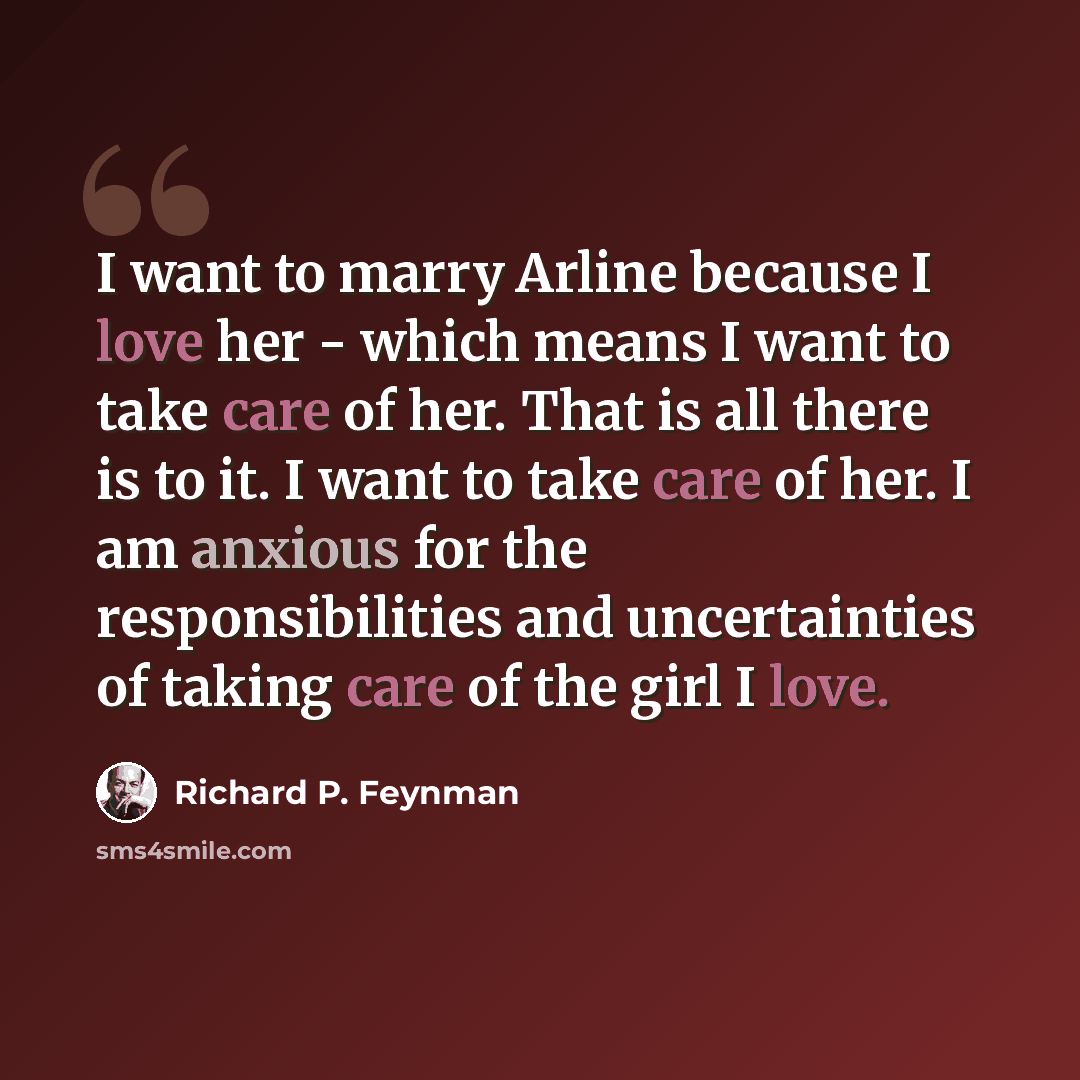 “I want to marry Arline because I love her - which means I want to take care of her. That is all there is to it. I want to take care of her. I am anxious for the responsibilities and uncertainties of taking care of the girl I love.” quote by Richard P. Feynman