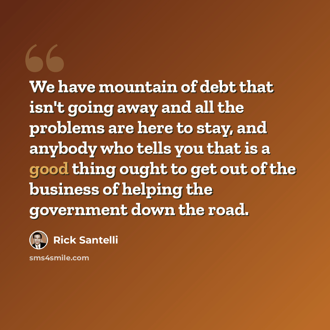 “We have mountain of debt that isn't going away and all the problems are here to stay, and anybody who tells you that is a good thing ought to get out of the business of helping the government down the road.” quote by Rick Santelli