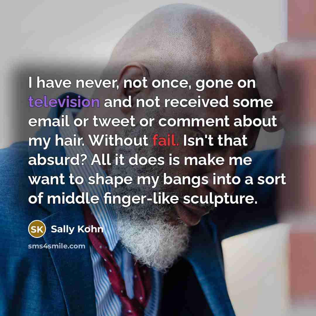 “I have never, not once, gone on television and not received some email or tweet or comment about my hair. Without fail. Isn't that absurd? All it does is make me want to shape my bangs into a sort of middle finger-like sculpture.” quote by Sally Kohn