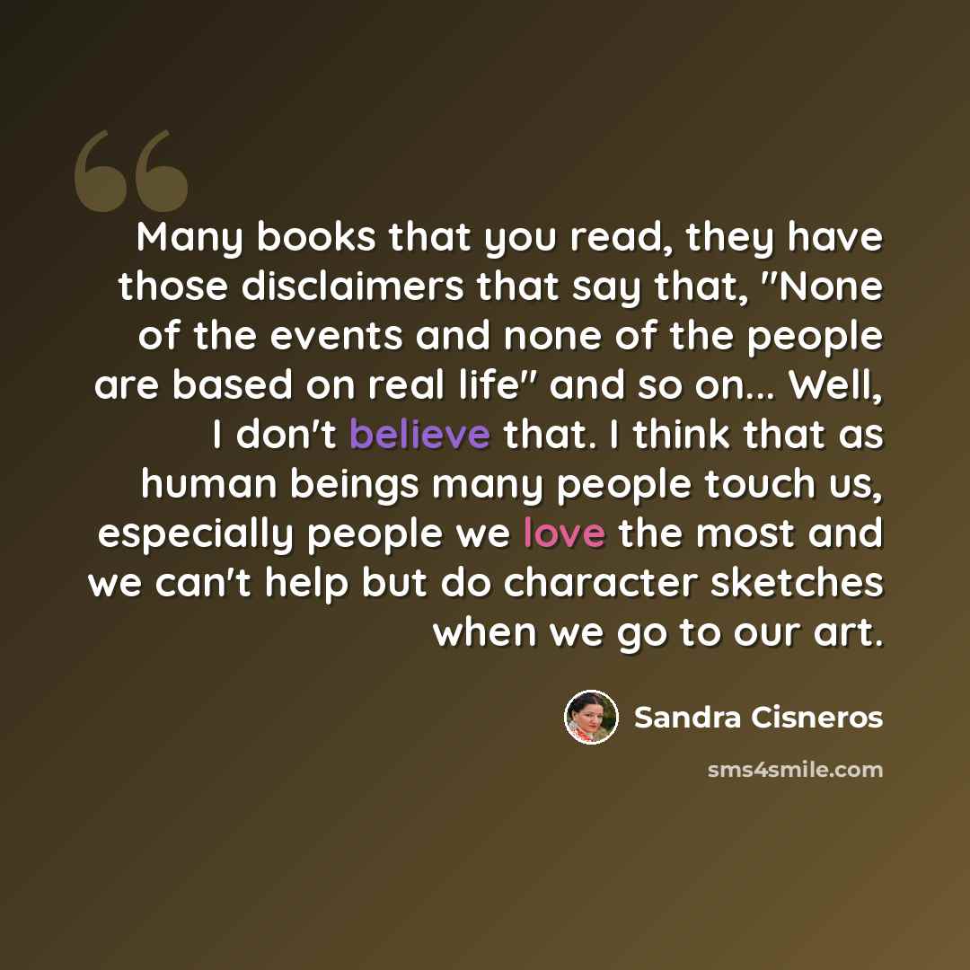 “Many books that you read, they have those disclaimers that say that, "None of the events and none of the people are based on real life" and so on... Well, I don't believe that. I think that as human beings many people touch us, especially people we love the most and we can't help but do character…” quote by Sandra Cisneros