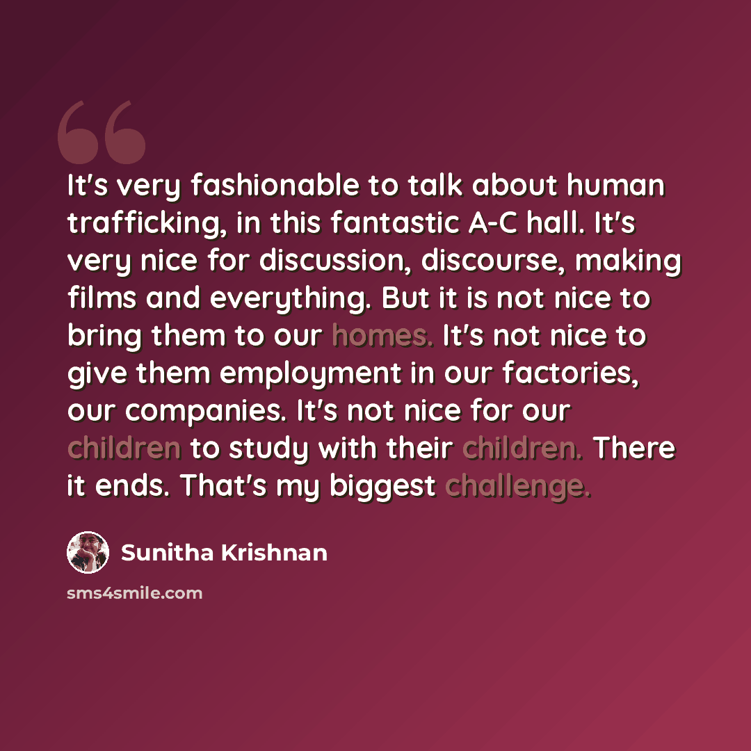 “It's very fashionable to talk about human trafficking, in this fantastic A-C hall. It's very nice for discussion, discourse, making films and everything. But it is not nice to bring them to our homes. It's not nice to give them employment in our factories, our companies. It's not nice for our…” quote by Sunitha Krishnan