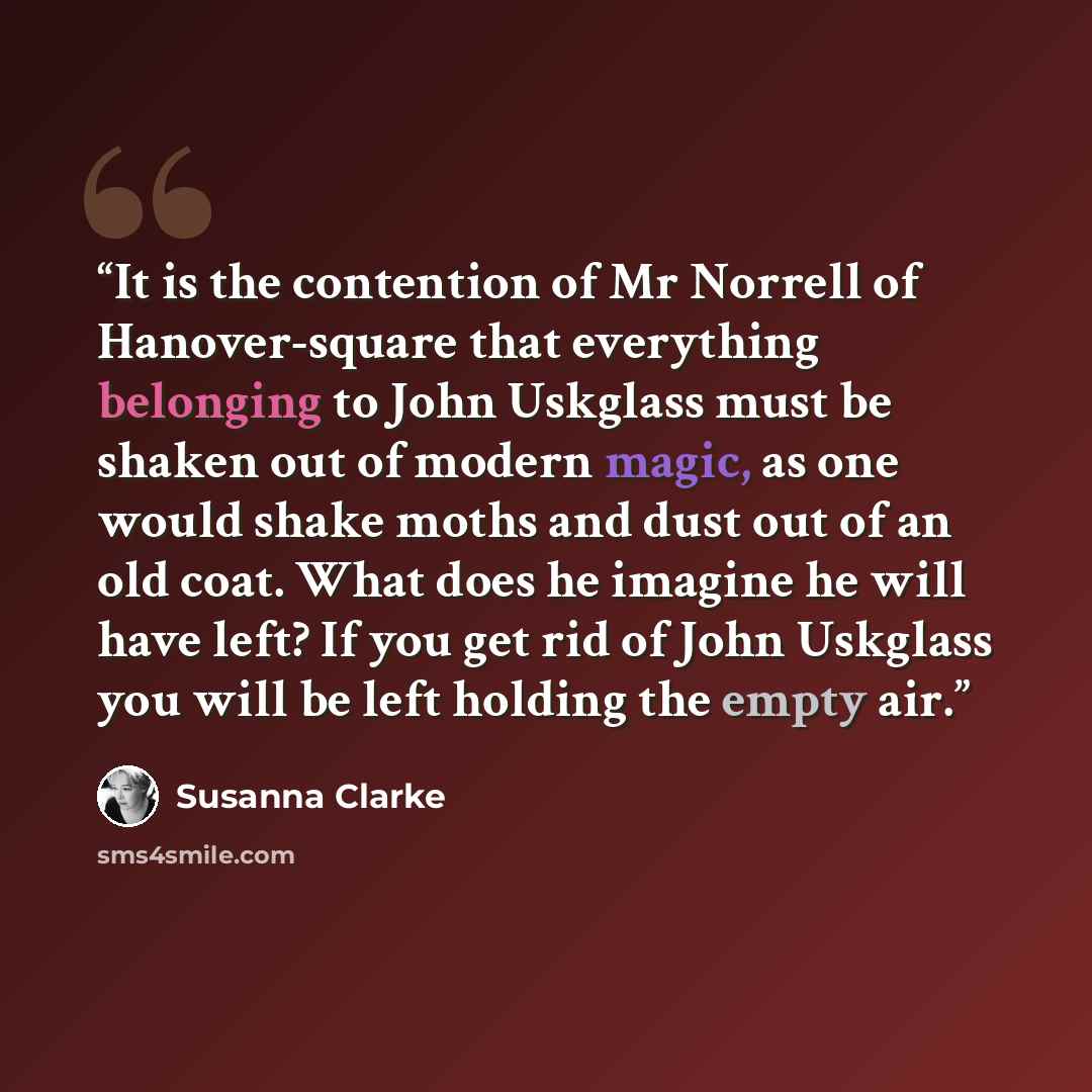 “It is the contention of Mr Norrell of Hanover-square that everything belonging to John Uskglass must be shaken out of modern magic, as one would shake moths and dust out of an old coat. What does he imagine he will have left? If you get rid of John Uskglass you will be left holding the empty air.” quote by Susanna Clarke