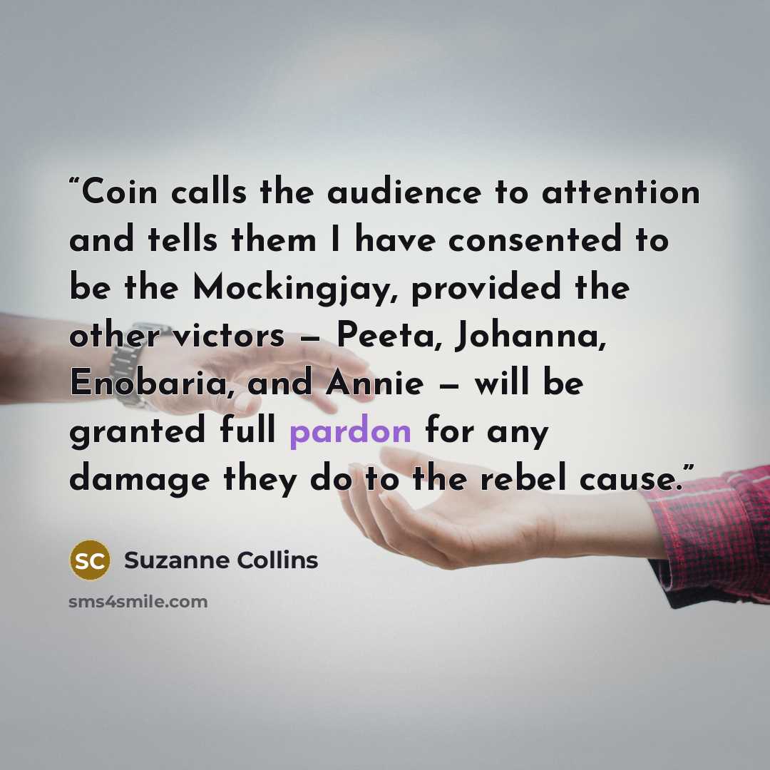 “Coin calls the audience to attention and tells them I have consented to be the Mockingjay, provided the other victors — Peeta, Johanna, Enobaria, and Annie — will be granted full pardon for any damage they do to the rebel cause.” quote by Suzanne Collins