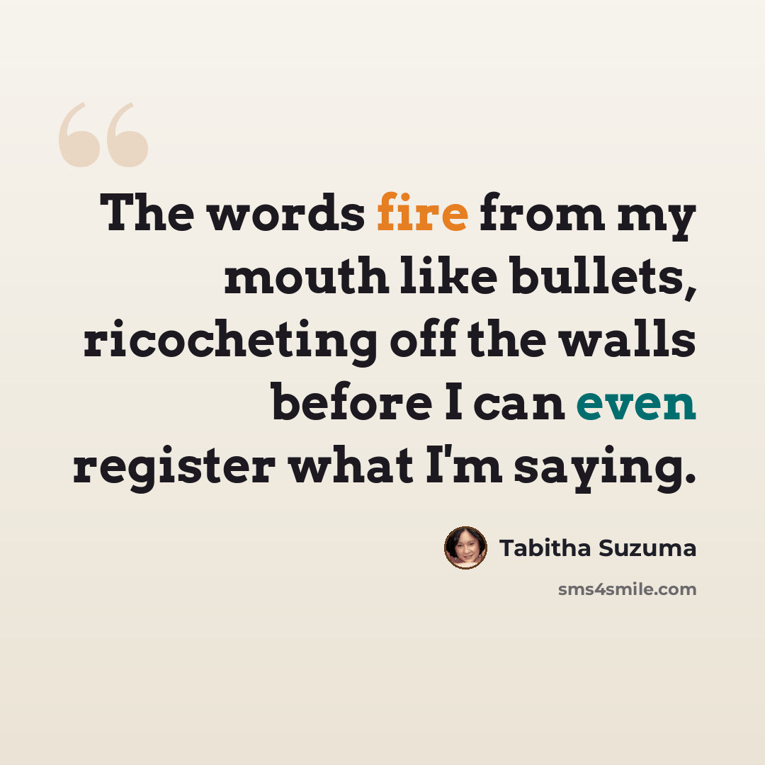 “The words fire from my mouth like bullets, ricocheting off the walls before I can even register what I'm saying.” quote by Tabitha Suzuma