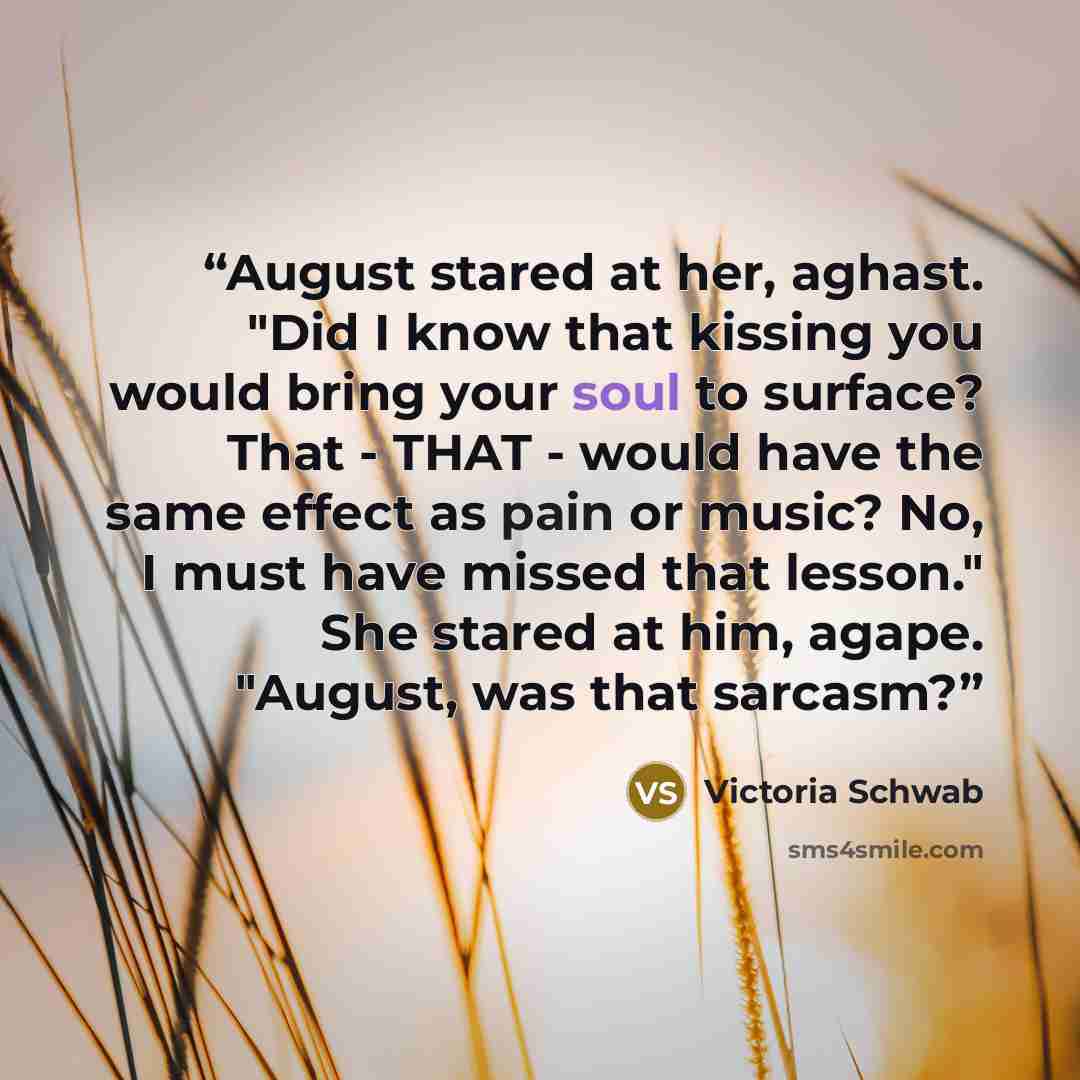 “August stared at her, aghast. "Did I know that kissing you would bring your soul to surface? That - THAT - would have the same effect as pain or music? No, I must have missed that lesson." She stared at him, agape. "August, was that sarcasm?” quote by Victoria Schwab