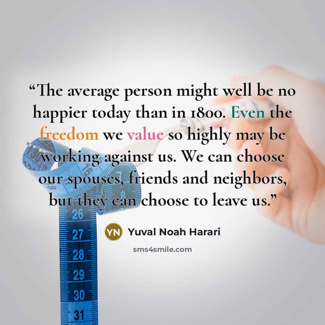 “The average person might well be no happier today than in 1800. Even the freedom we value so highly may be working against us. We can choose our spouses, friends and neighbors, but they can choose to leave us.” quote by Yuval Noah Harari