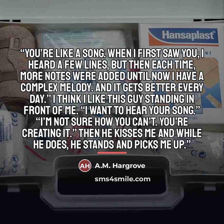 “You’re like a song. When I first saw you, I heard a few lines, but then each time, more notes were added until now I have a complex melody. And it gets better every day.” I think I like this guy standing in front of me. “I want to hear your song.” “I’m not sure how you can’t. You’re creating it.”…” quote by A.M. Hargrove