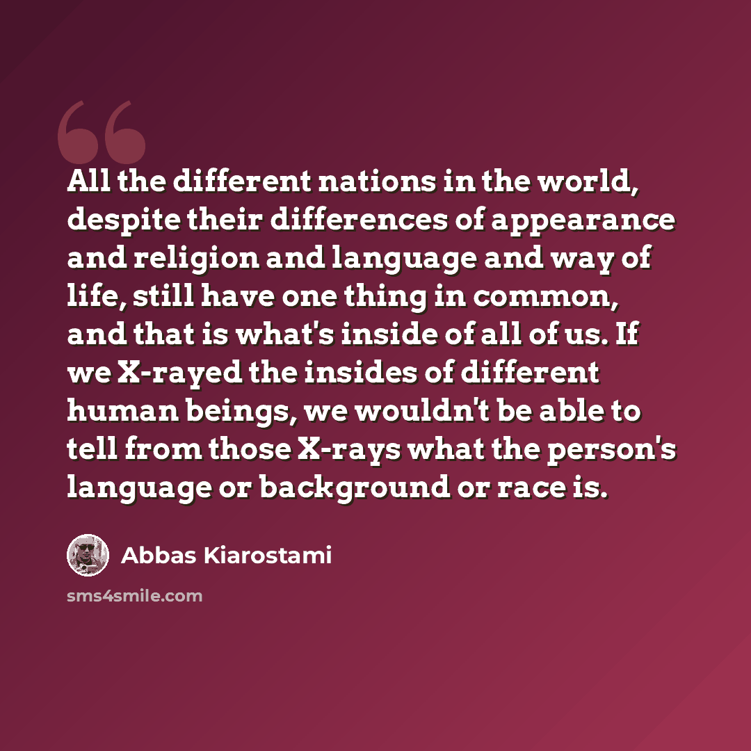 “All the different nations in the world, despite their differences of appearance and religion and language and way of life, still have one thing in common, and that is what's inside of all of us. If we X-rayed the insides of different human beings, we wouldn't be able to tell from those X-rays what…” quote by Abbas Kiarostami