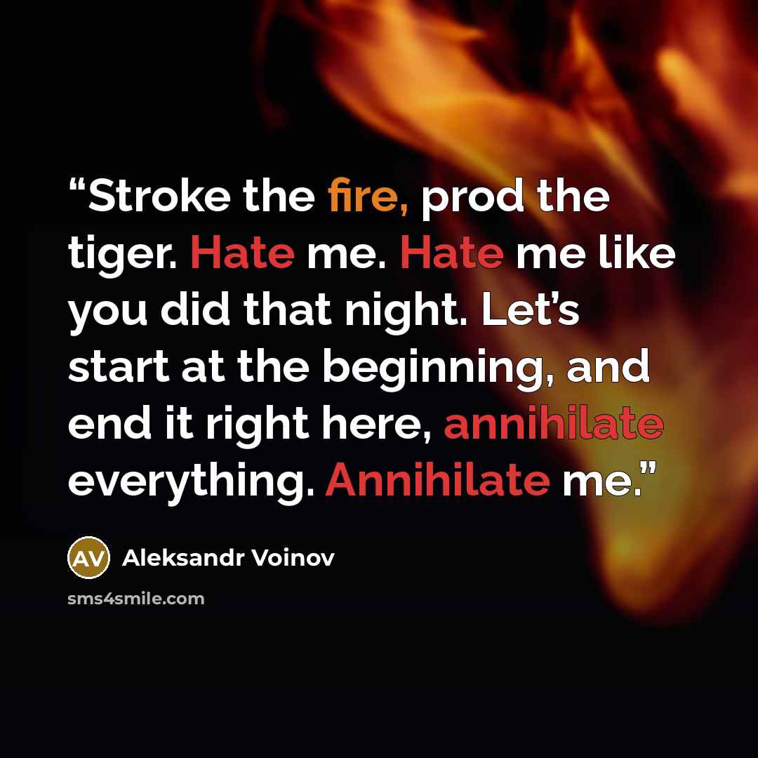 “Stroke the fire, prod the tiger. Hate me. Hate me like you did that night. Let’s start at the beginning, and end it right here, annihilate everything. Annihilate me.” quote by Aleksandr Voinov