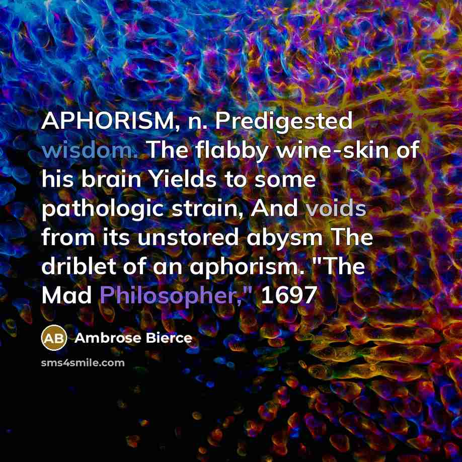 “APHORISM, n. Predigested wisdom. The flabby wine-skin of his brain Yields to some pathologic strain, And voids from its unstored abysm The driblet of an aphorism. "The Mad Philosopher," 1697” quote by Ambrose Bierce