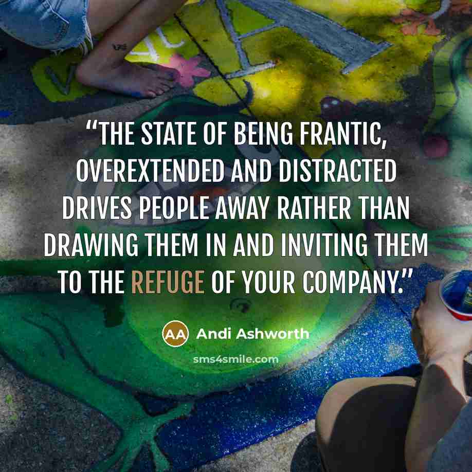 “The state of being frantic, overextended and distracted drives people away rather than drawing them in and inviting them to the refuge of your company.” quote by Andi Ashworth