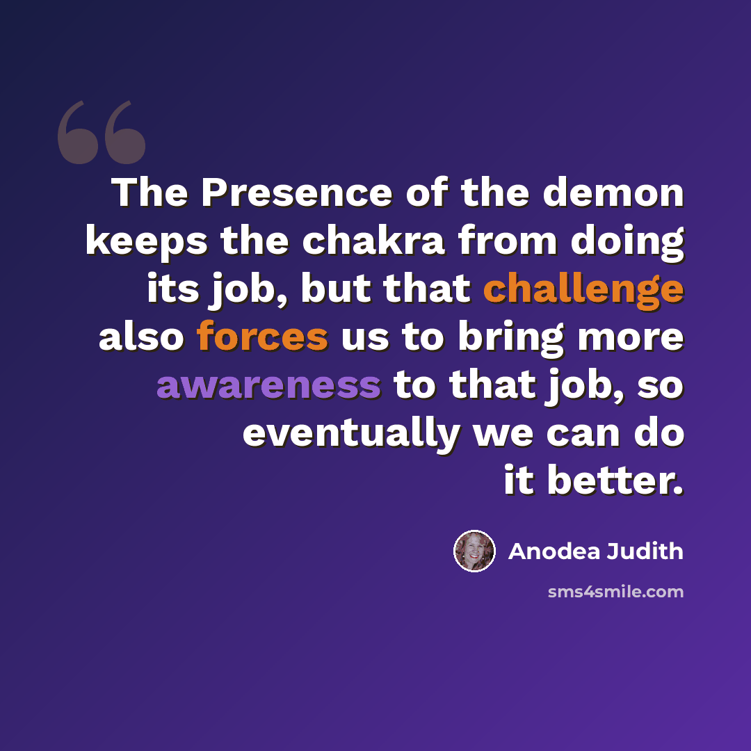 “The Presence of the demon keeps the chakra from doing its job, but that challenge also forces us to bring more awareness to that job, so eventually we can do it better.” quote by Anodea Judith