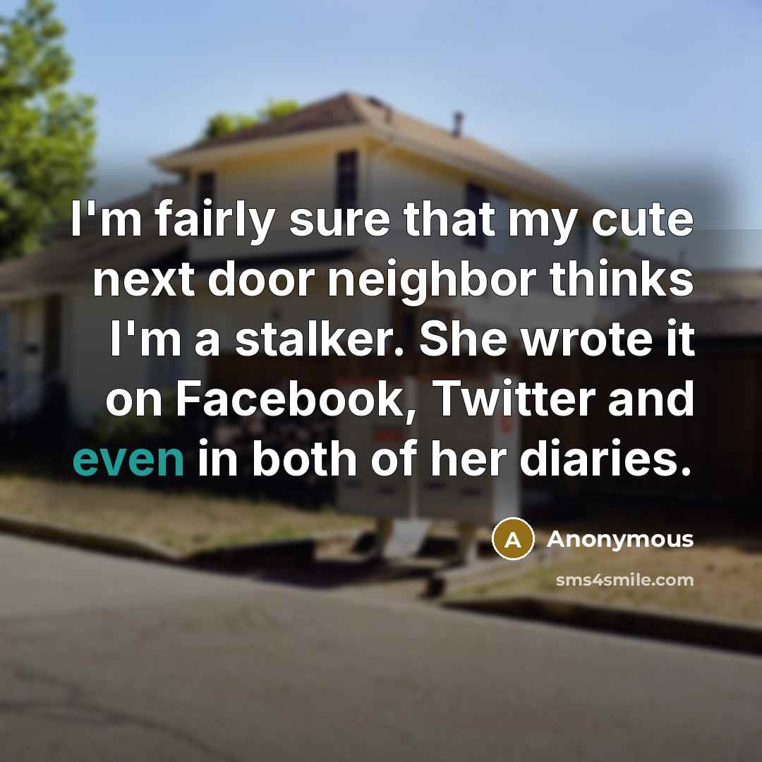 “I'm fairly sure that my cute next door neighbor thinks I'm a stalker. She wrote it on Facebook, Twitter and even in both of her diaries.” quote by Anonymous