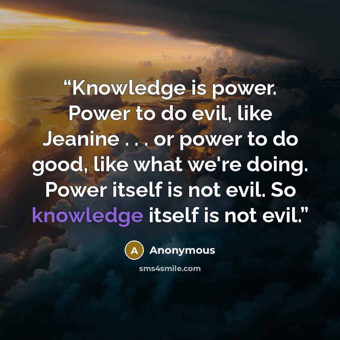 “Knowledge is power. Power to do evil, like Jeanine . . . or power to do good, like what we're doing. Power itself is not evil. So knowledge itself is not evil.” quote by Anonymous